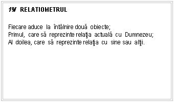 Text Box: 19/ RELATIOMETRUL

Fiecare aduce la ntlnire doua obiecte;
Primul, care sa reprezinte relatia actuala cu Dumnezeu;
Al doilea, care sa reprezinte relatia cu sine sau altii.


